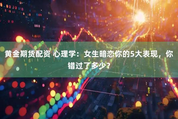 黄金期货配资 心理学：女生暗恋你的5大表现，你错过了多少？