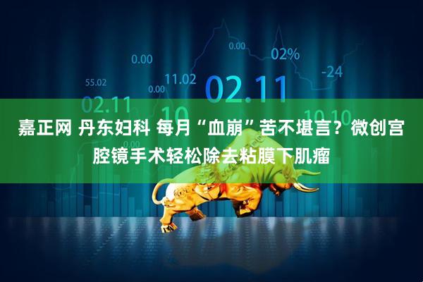 嘉正网 丹东妇科 每月“血崩”苦不堪言？微创宫腔镜手术轻松除去粘膜下肌瘤
