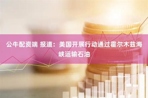 公牛配资端 报道：美国开展行动通过霍尔木兹海峡运输石油